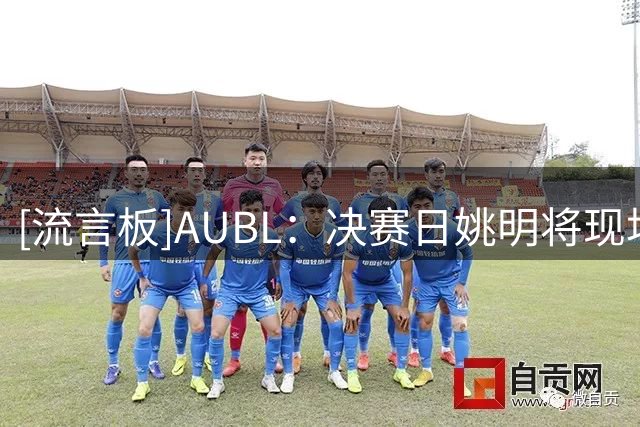 [流言板]AUBL：决赛日姚明将现场观战上交大vs政大的比赛